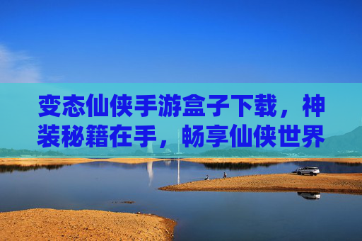 变态仙侠手游盒子下载，神装秘籍在手，畅享仙侠世界无限制畅玩