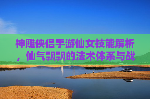 神雕侠侣手游仙女技能解析,仙气飘飘的法术体系与战斗魅力