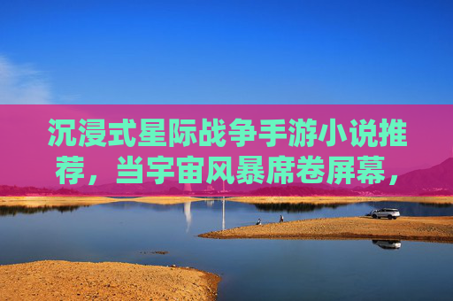 沉浸式星际战争手游小说推荐，当宇宙风暴席卷屏幕，你也能成为银河的战神，沉浸式星际战争手游小说推荐，当宇宙风暴席卷屏幕，你也能成为银河的战神