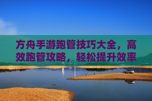 方舟手游跑管技巧大全,高效跑管攻略,轻松提升效率,方舟手游跑管技巧大全,高效攻略,轻松提升效率