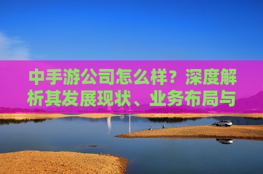 中手游公司怎么样？深度解析其发展现状、业务布局与市场前景