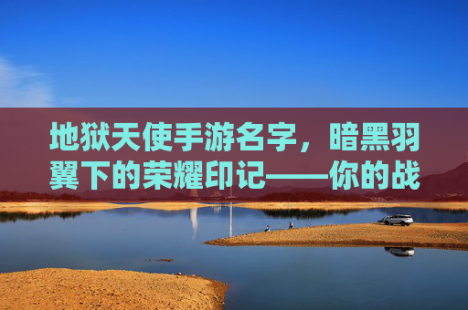 地狱天使手游名字，暗黑羽翼下的荣耀印记——你的战斗之魂的专属代号