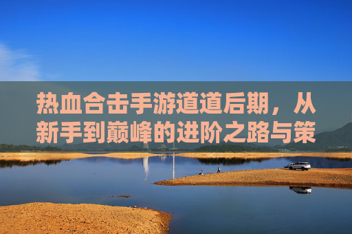 热血合击手游道道后期，从新手到巅峰的进阶之路与策略解析，热血合击手游道道后期，从新手到巅峰的进阶之路与策略解析