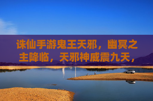 诛仙手游鬼王天邪，幽冥之主降临，天邪神威震九天，诛仙手游鬼王天邪，幽冥之主降临，天邪神威震九天