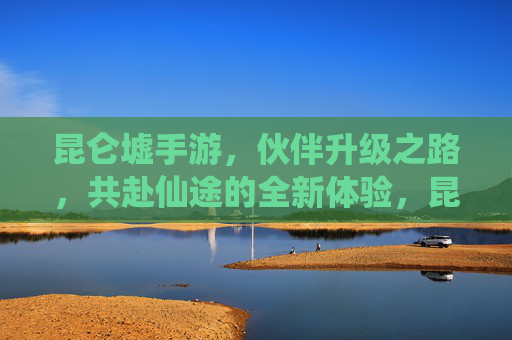 昆仑墟手游,伙伴升级之路,共赴仙途的全新体验,昆仑墟手游,伙伴升级之路,共赴仙途的全新体验