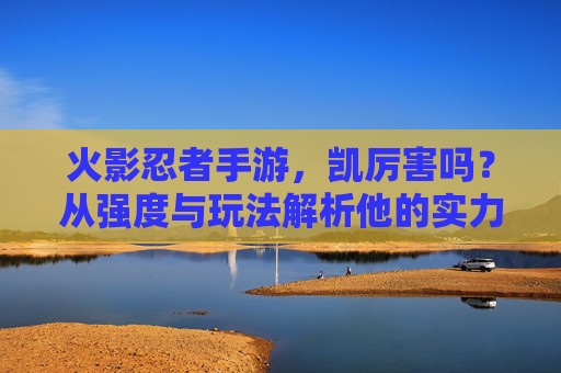 火影忍者手游,凯厉害吗?从强度与玩法解析他的实力,火影忍者手游凯厉害吗?从强度与玩法解析他的实力