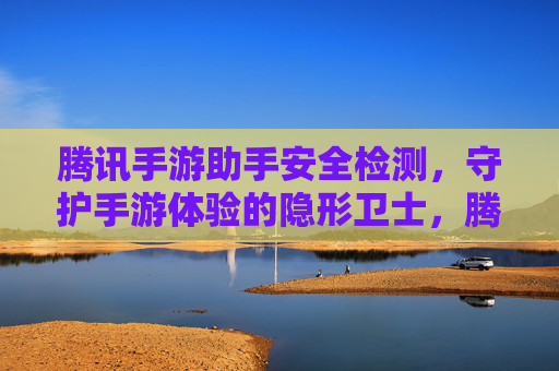 腾讯手游助手安全检测，守护手游体验的隐形卫士，腾讯手游助手安全检测，守护手游体验的隐形卫士
