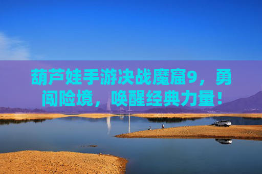 葫芦娃手游决战魔窟9，勇闯险境，唤醒经典力量！