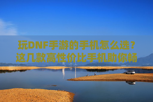 玩DNF手游的手机怎么选？这几款高性价比手机助你畅玩无压力，玩DNF手游选手机？这几款高性价比手机助你畅玩无压力