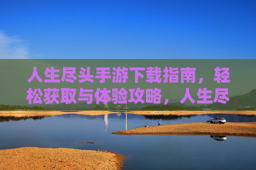 人生尽头手游下载指南，轻松获取与体验攻略，人生尽头手游下载指南，轻松获取与体验攻略