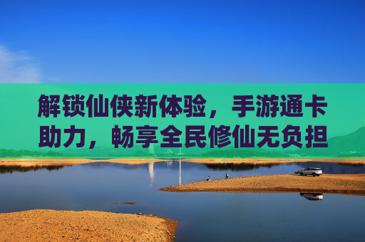解锁仙侠新体验,手游通卡助力,畅享全民修仙无负担,解锁仙侠新体验,手游通卡助力,畅享全民修仙无负担