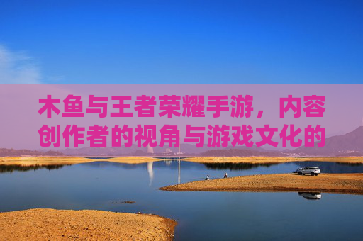 木鱼与王者荣耀手游，内容创作者的视角与游戏文化的深度探索