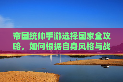 帝国统帅手游选择国家全攻略，如何根据自身风格与战略目标，精准锁定理想阵营，帝国统帅手游选择国家全攻略，如何根据自身风格与战略目标精准锁定理想阵营