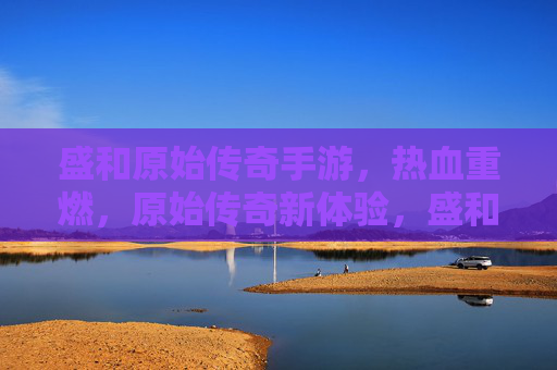 盛和原始传奇手游,热血重燃,原始传奇新体验,盛和原始传奇手游,热血重燃,原始传奇新体验
