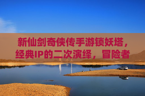 新仙剑奇侠传手游锁妖塔,经典IP的二次演绎,冒险者的新挑战,新仙剑奇侠传手游锁妖塔,经典IP的二次演绎,冒险者的新挑战