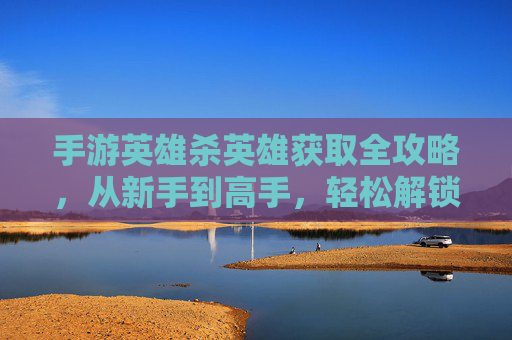 手游英雄杀英雄获取全攻略，从新手到高手，轻松解锁强大阵容，手游英雄杀英雄获取全攻略，从新手到高手，轻松解锁强大阵容