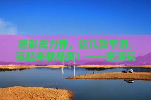 迷彩虎力荐，这几款手游，玩起来就是爽！——资深玩家带你解锁沉浸式游戏体验