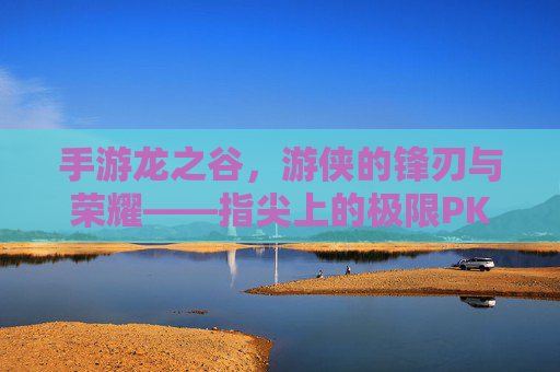 手游龙之谷，游侠的锋刃与荣耀——指尖上的极限PK盛宴，手游龙之谷，游侠的锋刃与荣耀——指尖上的极限PK盛宴