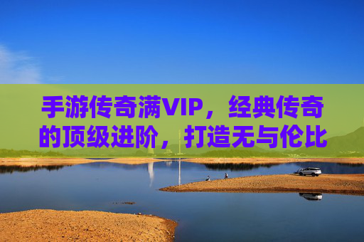 手游传奇满VIP，经典传奇的顶级进阶，打造无与伦比的游戏体验，手游传奇满VIP，经典传奇的顶级进阶，打造无与伦比的游戏体验