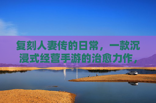 复刻人妻传的日常,一款沉浸式经营手游的治愈力作,复刻人妻传日常,沉浸式经营手游的治愈力作