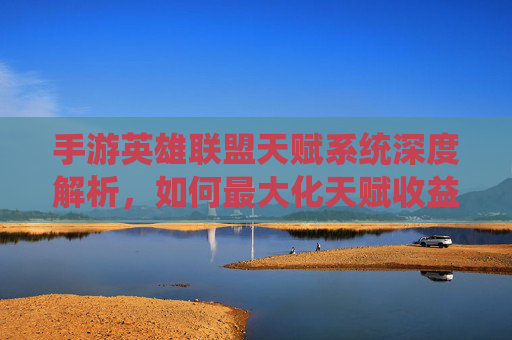 手游英雄联盟天赋系统深度解析，如何最大化天赋收益，提升游戏体验？手游英雄联盟天赋系统深度解析，如何最大化天赋收益，提升游戏体验？