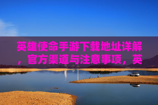 英雄使命手游下载地址详解,官方渠道与注意事项,英雄使命手游下载地址详解,官方渠道与注意事项