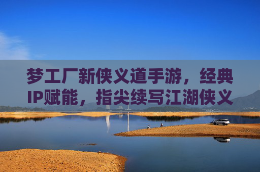 梦工厂新侠义道手游，经典IP赋能，指尖续写江湖侠义新传奇，梦工厂新侠义道手游，经典IP赋能，指尖续写江湖侠义新传奇