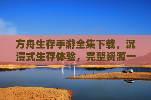 方舟生存手游全集下载，沉浸式生存体验，完整资源一键获取，方舟生存手游全集下载，沉浸式生存体验，完整资源一键获取