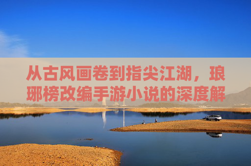 从古风画卷到指尖江湖，琅琊榜改编手游小说的深度解析与玩家共鸣，从古风画卷到指尖江湖，琅琊榜改编手游小说的深度解析与玩家共鸣