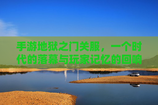 手游地狱之门关服,一个时代的落幕与玩家记忆的回响,手游地狱之门关服,一个时代的落幕与玩家记忆的回响