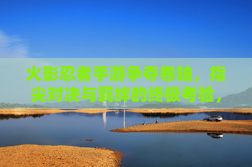 火影忍者手游争夺卷轴，指尖对决与羁绊的终极考验，火影忍者手游争夺卷轴，指尖对决与羁绊的终极考验