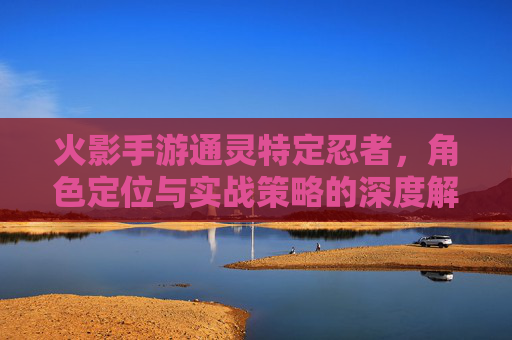 火影手游通灵特定忍者，角色定位与实战策略的深度解析