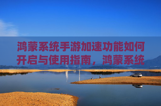 鸿蒙系统手游加速功能如何开启与使用指南，鸿蒙系统手游加速功能如何开启与使用指南