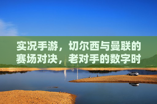 实况手游，切尔西与曼联的赛场对决，老对手的数字时代新篇章，实况手游，切尔西与曼联老对手的数字时代赛场对决