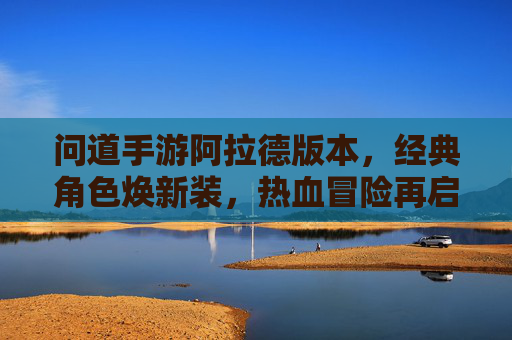 问道手游阿拉德版本,经典角色焕新装,热血冒险再启航,问道手游阿拉德版本,经典角色焕新装,热血冒险再启航