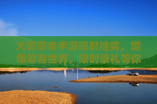 火影忍者手游限时抽奖，燃爆忍者世界，限时豪礼等你拿！火影忍者手游限时抽奖，燃爆忍者世界，豪礼等你拿！