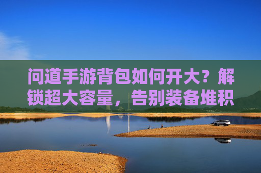 问道手游背包如何开大?解锁超大容量,告别装备堆积的烦恼,问道手游背包如何开大?解锁超大容量,告别装备堆积的烦恼