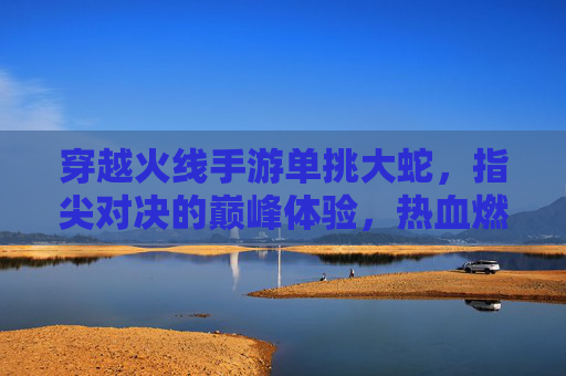 穿越火线手游单挑大蛇，指尖对决的巅峰体验，热血燃爆指尖战场，穿越火线手游单挑大蛇，指尖对决的巅峰热血燃爆体验