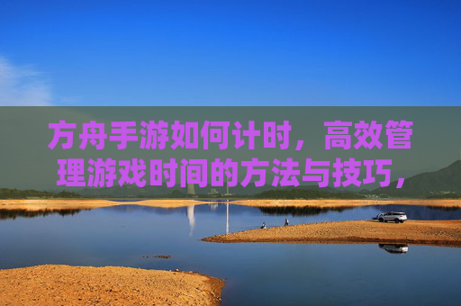方舟手游如何计时,高效管理游戏时间的方法与技巧,方舟手游时间管理,高效计时方法与技巧