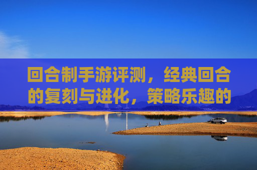 回合制手游评测，经典回合的复刻与进化，策略乐趣的全新演绎——从传统到现代的策略游戏新体验，回合制手游评测，经典回合的复刻与进化，策略乐趣的全新演绎——从传统到现代的策略游戏新体验