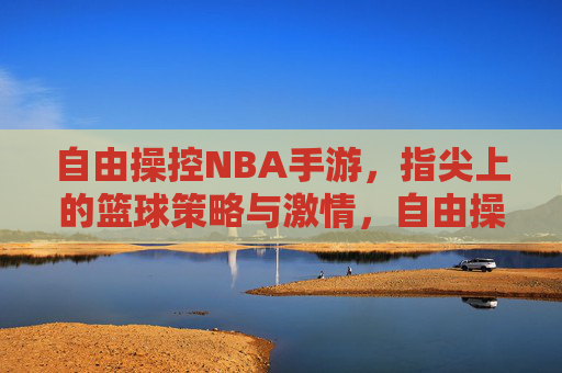 自由操控NBA手游，指尖上的篮球策略与激情，自由操控NBA手游，指尖上的篮球策略与激情