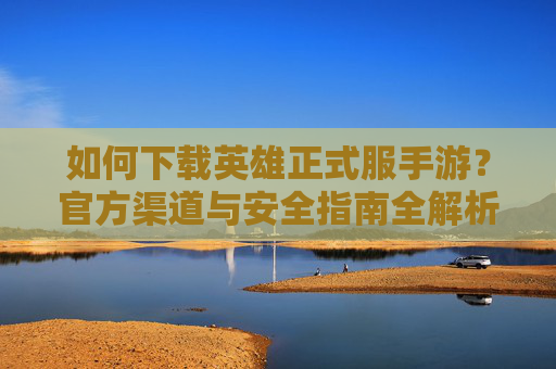 如何下载英雄正式服手游？官方渠道与安全指南全解析