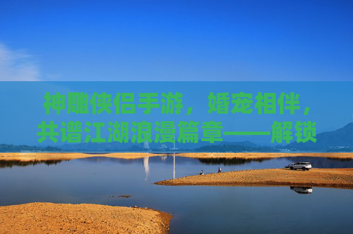 神雕侠侣手游，婚宠相伴，共谱江湖浪漫篇章——解锁专属羁绊，体验甜蜜养成之旅，神雕侠侣手游，婚宠相伴，共谱江湖浪漫篇章，解锁专属羁绊，甜蜜养成体验