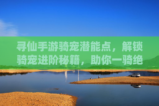 寻仙手游骑宠潜能点，解锁骑宠进阶秘籍，助你一骑绝尘，寻仙手游骑宠潜能点，解锁进阶秘籍，助你一骑绝尘