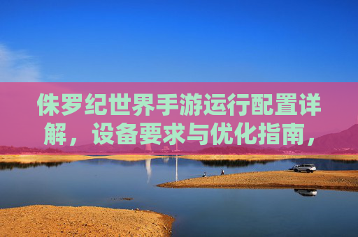 侏罗纪世界手游运行配置详解，设备要求与优化指南，侏罗纪世界手游运行配置详解，设备要求与优化指南