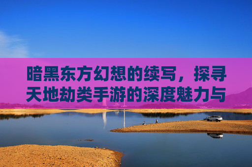 暗黑东方幻想的续写，探寻天地劫类手游的深度魅力与玩法革新，暗黑东方幻想续写，探寻天地劫类手游的深度魅力与玩法革新