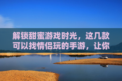 解锁甜蜜游戏时光，这几款可以找情侣玩的手游，让你和TA的互动更精彩！解锁甜蜜游戏时光，这几款可以找情侣玩的手游，让你和TA的互动更精彩！