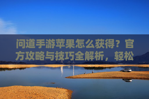 问道手游苹果怎么获得?官方攻略与技巧全解析,轻松解锁苹果奖励,问道手游苹果怎么获得?官方攻略与技巧全解析,轻松解锁苹果奖励