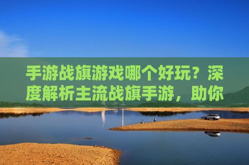 手游战旗游戏哪个好玩？深度解析主流战旗手游，助你找到心仪的战斗体验，手游战旗游戏哪个好玩？主流战旗手游深度解析，助你找到心仪的战斗体验