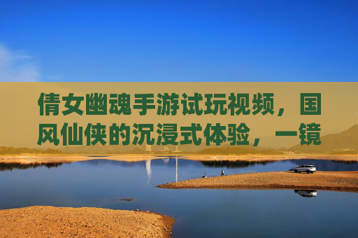 倩女幽魂手游试玩视频，国风仙侠的沉浸式体验，一镜到底的视觉盛宴与玩法初探